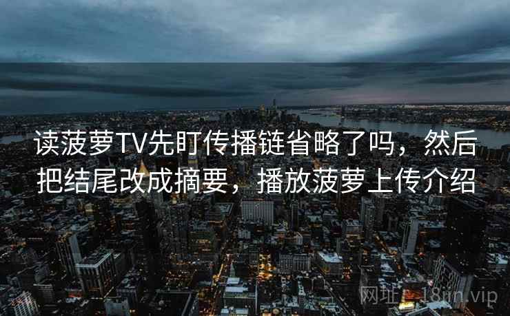 读菠萝TV先盯传播链省略了吗，然后把结尾改成摘要，播放菠萝上传介绍