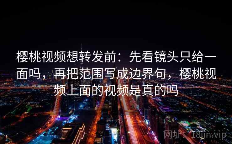 樱桃视频想转发前：先看镜头只给一面吗，再把范围写成边界句，樱桃视频上面的视频是真的吗