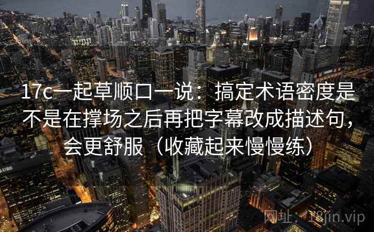 17c一起草顺口一说：搞定术语密度是不是在撑场之后再把字幕改成描述句，会更舒服（收藏起来慢慢练）