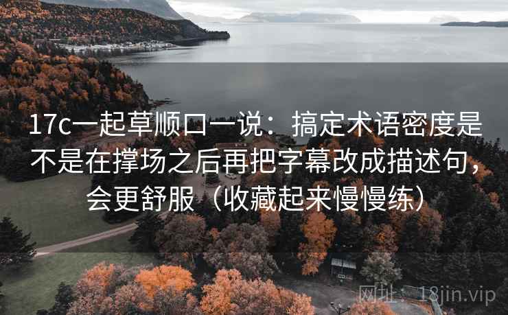 17c一起草顺口一说：搞定术语密度是不是在撑场之后再把字幕改成描述句，会更舒服（收藏起来慢慢练）