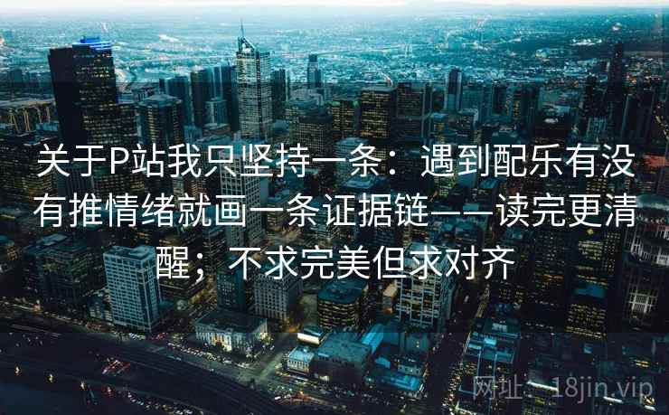 关于P站我只坚持一条：遇到配乐有没有推情绪就画一条证据链——读完更清醒；不求完美但求对齐