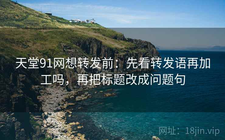 天堂91网想转发前：先看转发语再加工吗，再把标题改成问题句