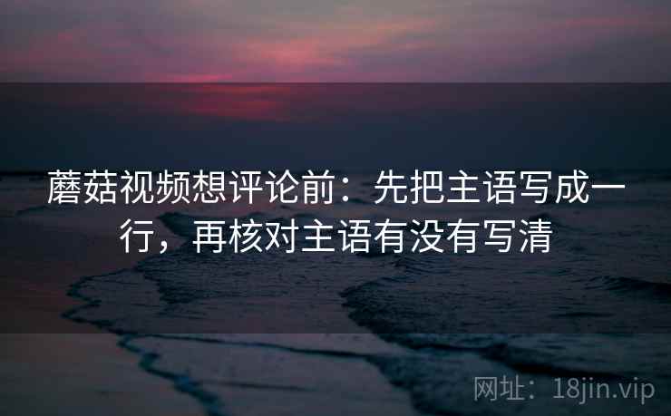 蘑菇视频想评论前：先把主语写成一行，再核对主语有没有写清