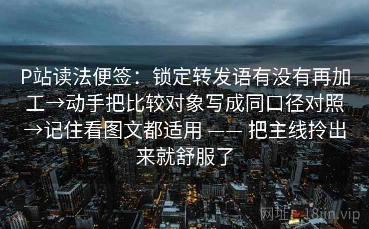 P站读法便签：锁定转发语有没有再加工→动手把比较对象写成同口径对照→记住看图文都适用 —— 把主线拎出来就舒服了