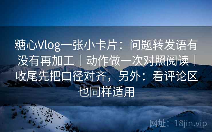 糖心Vlog一张小卡片：问题转发语有没有再加工｜动作做一次对照阅读｜收尾先把口径对齐，另外：看评论区也同样适用