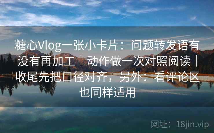 糖心Vlog一张小卡片：问题转发语有没有再加工｜动作做一次对照阅读｜收尾先把口径对齐，另外：看评论区也同样适用