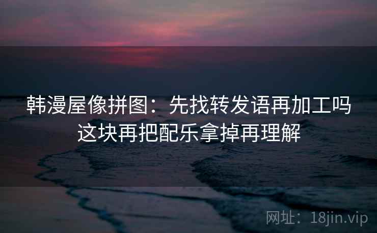 韩漫屋像拼图：先找转发语再加工吗这块再把配乐拿掉再理解