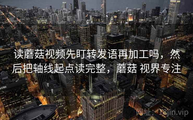 读蘑菇视频先盯转发语再加工吗，然后把轴线起点读完整，蘑菇 视界专注