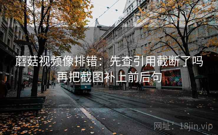 蘑菇视频像排错：先查引用截断了吗再把截图补上前后句