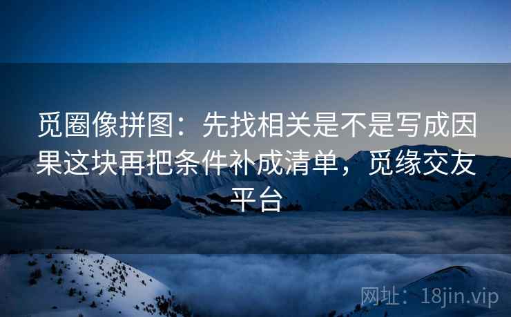 觅圈像拼图：先找相关是不是写成因果这块再把条件补成清单，觅缘交友平台
