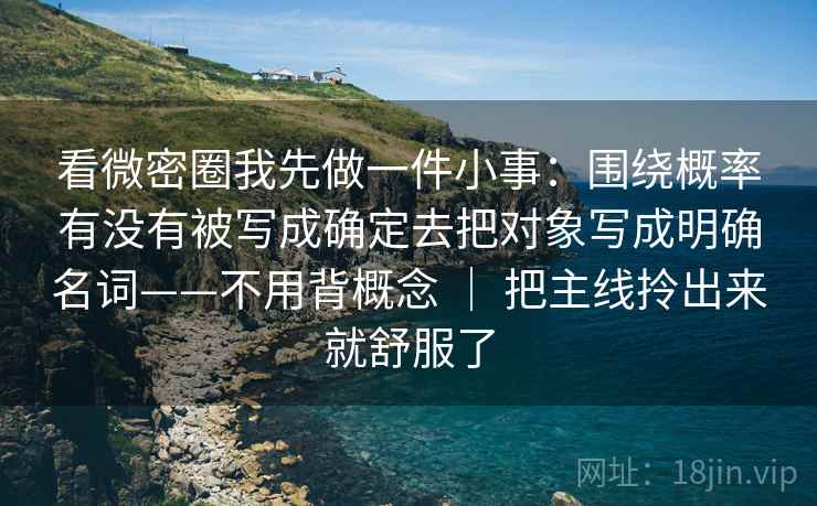 看微密圈我先做一件小事：围绕概率有没有被写成确定去把对象写成明确名词——不用背概念 ｜ 把主线拎出来就舒服了