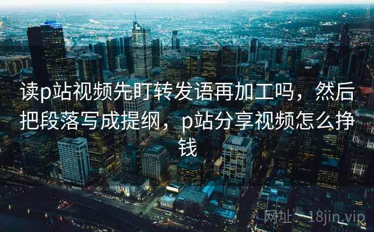 读p站视频先盯转发语再加工吗，然后把段落写成提纲，p站分享视频怎么挣钱