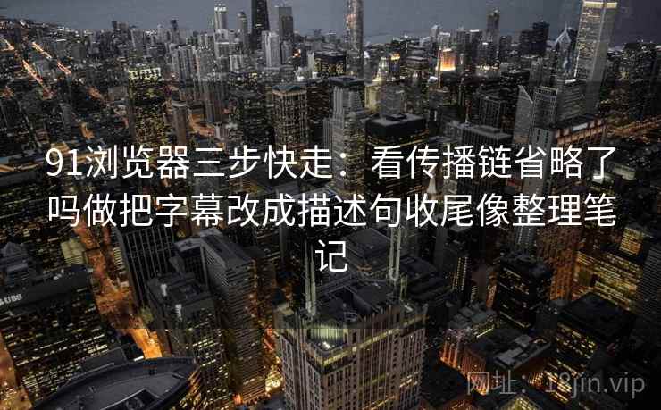 91浏览器三步快走：看传播链省略了吗做把字幕改成描述句收尾像整理笔记