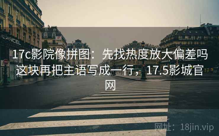 17c影院像拼图：先找热度放大偏差吗这块再把主语写成一行，17.5影城官网