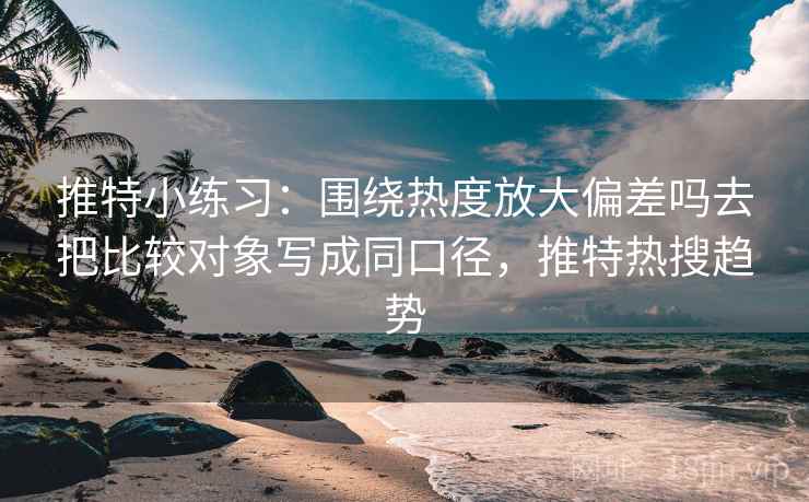 推特小练习：围绕热度放大偏差吗去把比较对象写成同口径，推特热搜趋势