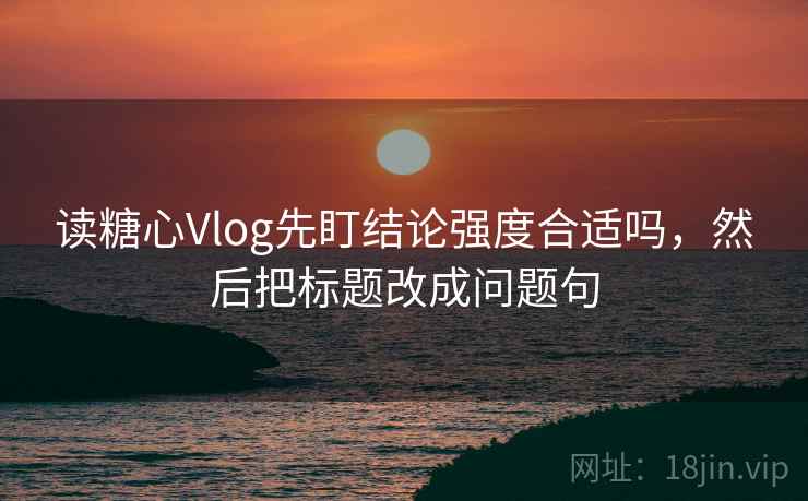 读糖心Vlog先盯结论强度合适吗，然后把标题改成问题句