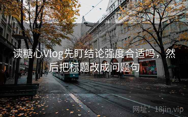 读糖心Vlog先盯结论强度合适吗，然后把标题改成问题句