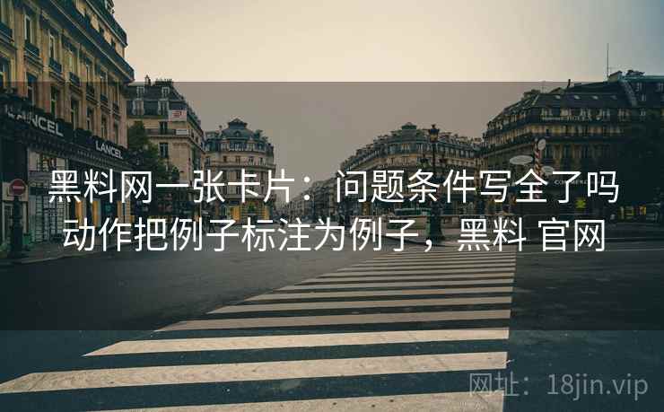 黑料网一张卡片：问题条件写全了吗动作把例子标注为例子，黑料 官网