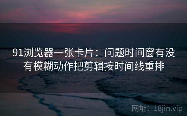 91浏览器一张卡片：问题时间窗有没有模糊动作把剪辑按时间线重排