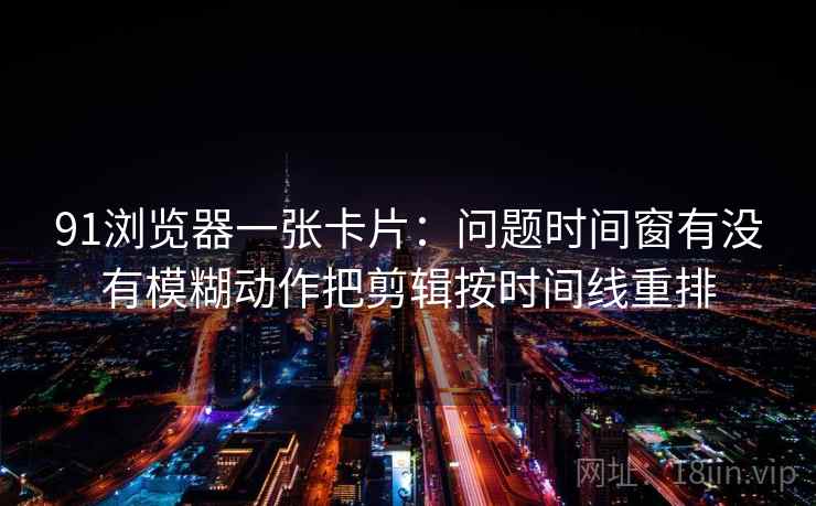 91浏览器一张卡片：问题时间窗有没有模糊动作把剪辑按时间线重排