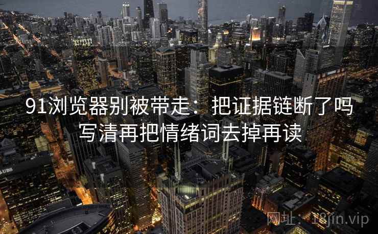 91浏览器别被带走：把证据链断了吗写清再把情绪词去掉再读