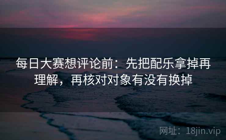 每日大赛想评论前：先把配乐拿掉再理解，再核对对象有没有换掉