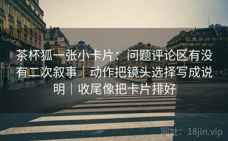 茶杯狐一张小卡片：问题评论区有没有二次叙事｜动作把镜头选择写成说明｜收尾像把卡片排好