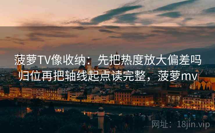 菠萝TV像收纳：先把热度放大偏差吗归位再把轴线起点读完整，菠萝mv