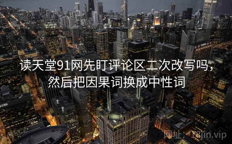 读天堂91网先盯评论区二次改写吗，然后把因果词换成中性词