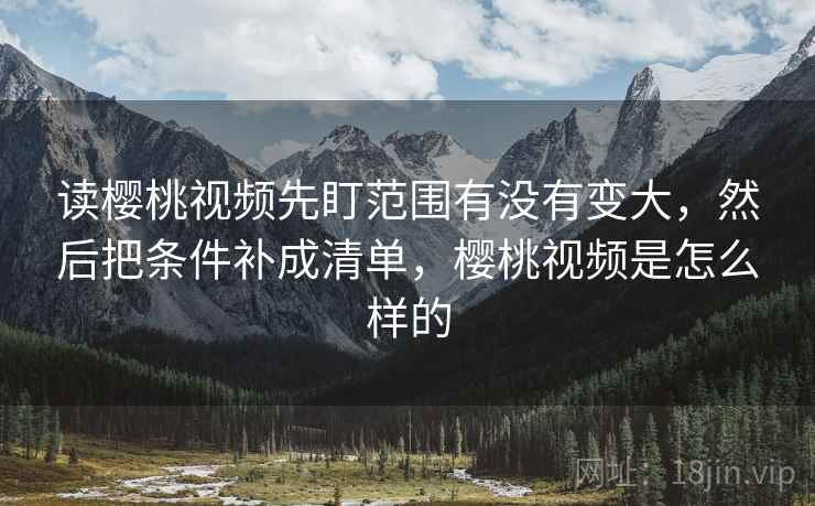 读樱桃视频先盯范围有没有变大，然后把条件补成清单，樱桃视频是怎么样的