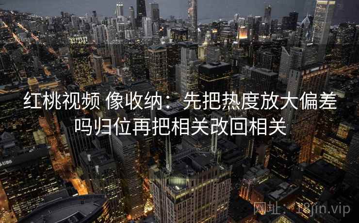 红桃视频 像收纳：先把热度放大偏差吗归位再把相关改回相关