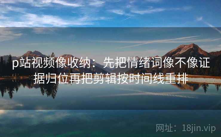p站视频像收纳：先把情绪词像不像证据归位再把剪辑按时间线重排