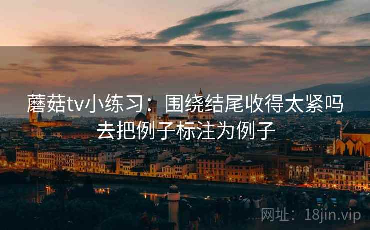 蘑菇tv小练习:围绕结尾收得太紧吗去把例子标注为例子 蘑菇tv小练习:围绕结尾收得太紧吗去把例子标注为例子