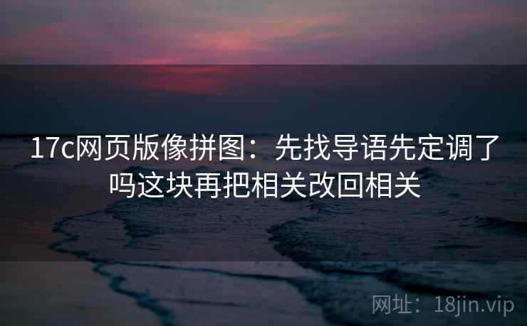 17c网页版像拼图:先找导语先定调了吗这块再把相关改回相关 17c网页版像拼图:先找导语先定调了吗这块再把相关改回相关
