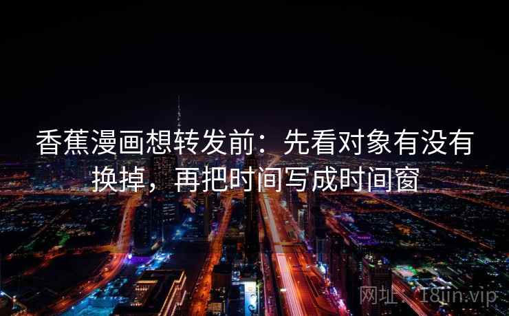 香蕉漫画想转发前：先看对象有没有换掉，再把时间写成时间窗