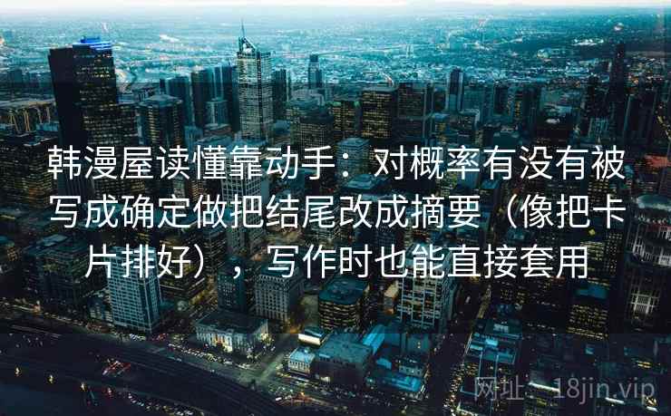韩漫屋读懂靠动手:对概率有没有被写成确定做把结尾改成摘要(像把卡片排好),写作时也能直接套用 韩漫屋读懂靠动手:对概率有没有被写成确定做把结尾改成摘要(像把卡片排好),写作时也能直接套用
