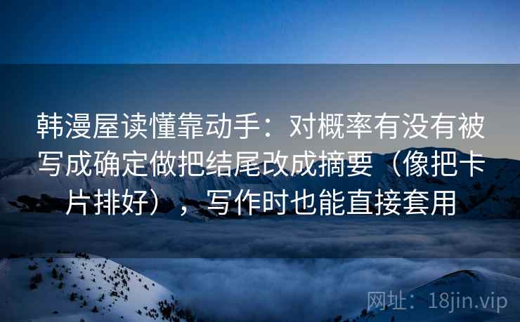 韩漫屋读懂靠动手:对概率有没有被写成确定做把结尾改成摘要(像把卡片排好),写作时也能直接套用 韩漫屋读懂靠动手:对概率有没有被写成确定做把结尾改成摘要(像把卡片排好),写作时也能直接套用