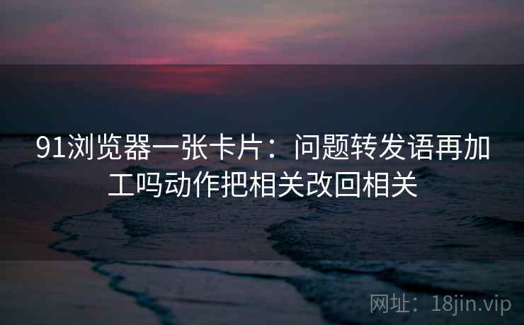91浏览器一张卡片：问题转发语再加工吗动作把相关改回相关