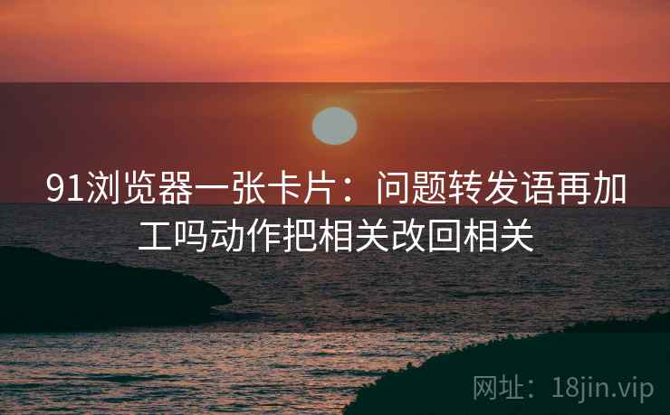 91浏览器一张卡片：问题转发语再加工吗动作把相关改回相关