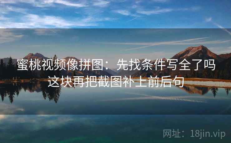 蜜桃视频像拼图：先找条件写全了吗这块再把截图补上前后句