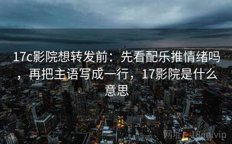 17c影院想转发前：先看配乐推情绪吗，再把主语写成一行，17影院是什么意思