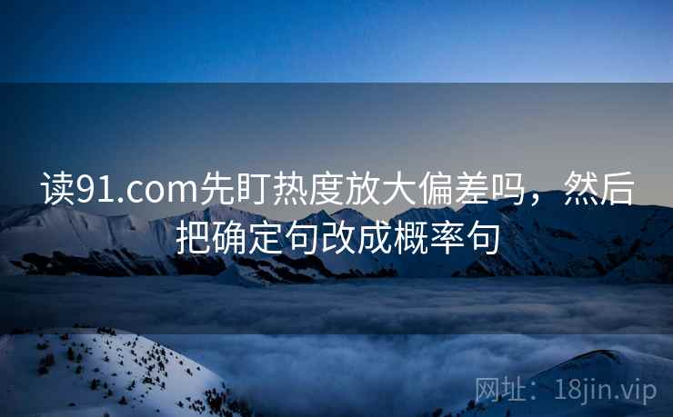 读91.com先盯热度放大偏差吗，然后把确定句改成概率句