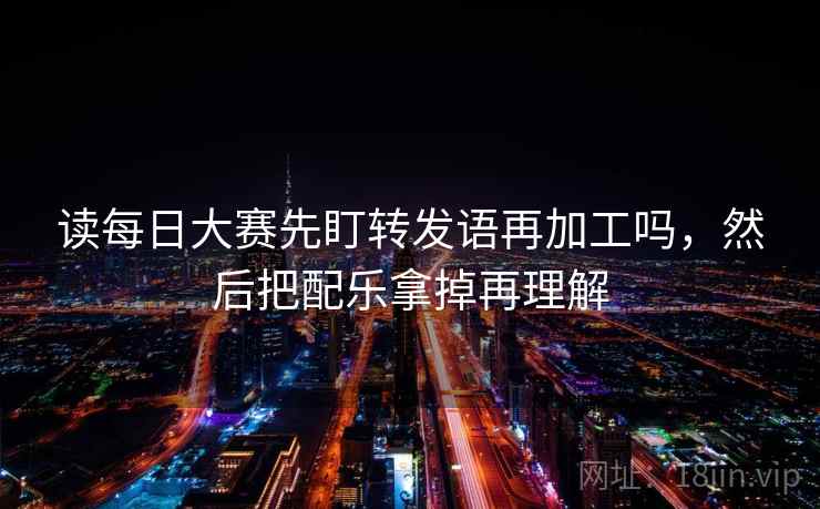 读每日大赛先盯转发语再加工吗，然后把配乐拿掉再理解
