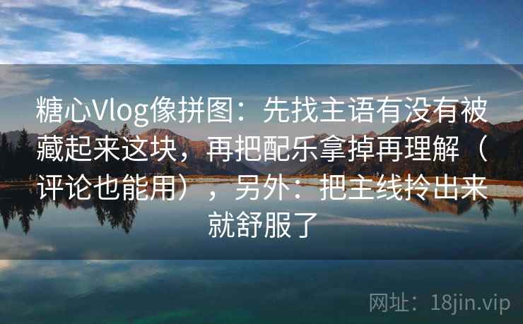糖心Vlog像拼图:先找主语有没有被藏起来这块,再把配乐拿掉再理解(评论也能用),另外:把主线拎出来就舒服了 糖心Vlog像拼图:先找主语有没有被藏起来这块,再把配乐拿掉再理解(评论也能用),另外:把主线拎出来就舒服了